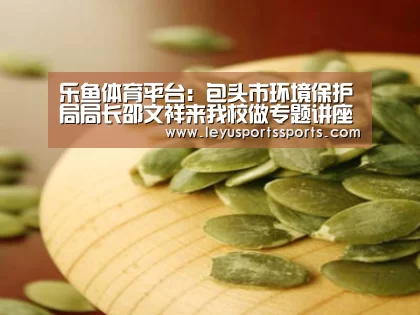 乐鱼体育平台:包头市环境保护局局长邵文祥来我校做专题讲座(图1) 乐鱼体育平台