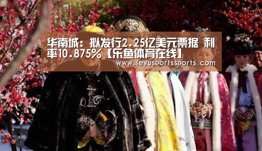 华南城:拟发行2.25亿美元票据 利率10.875%【乐鱼体育在线】(图1) 乐鱼体育平台