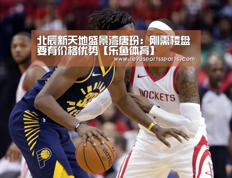 北辰新天地盛景湾唐玢:刚需楼盘要有价格优势【乐鱼体育】(图3) 乐鱼体育